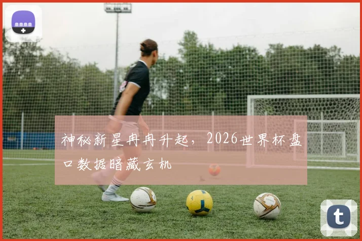 神秘新星冉冉升起,2026世界杯盘口数据暗藏玄机