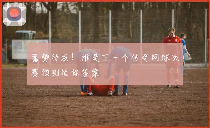 蓄势待发!谁是下一个传奇网球决赛预测给你答案
