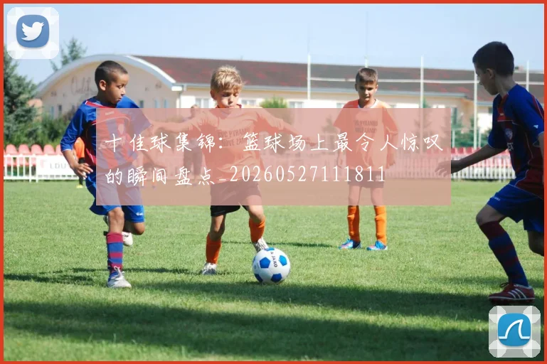 十佳球集锦:篮球场上最令人惊叹的瞬间盘点_20260527111811