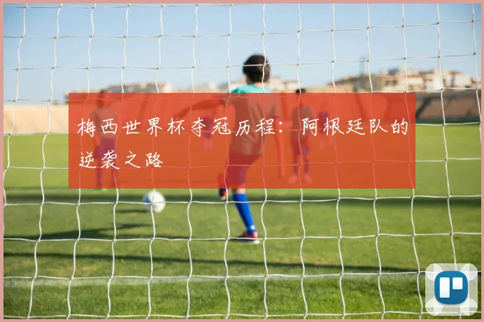 梅西世界杯夺冠历程:阿根廷队的逆袭之路