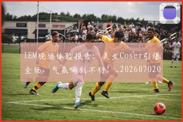 IEM现场体验报告：美女Coser引爆全场，气氛嗨到不行！_20260702043759