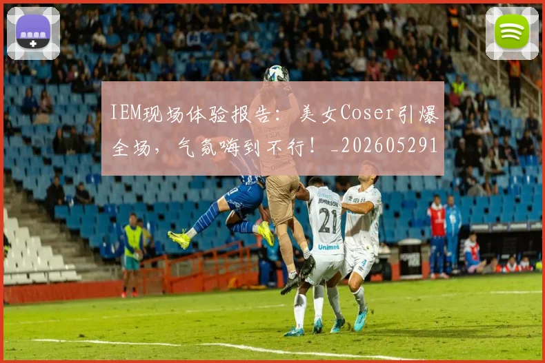 IEM现场体验报告:美女Coser引爆全场,气氛嗨到不行!_20260529145845_20260702043800