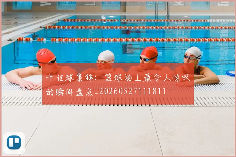 十佳球集锦：篮球场上最令人惊叹的瞬间盘点_20260527111811