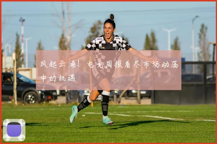 风起云涌!电竞周报看尽市场动荡中的机遇
