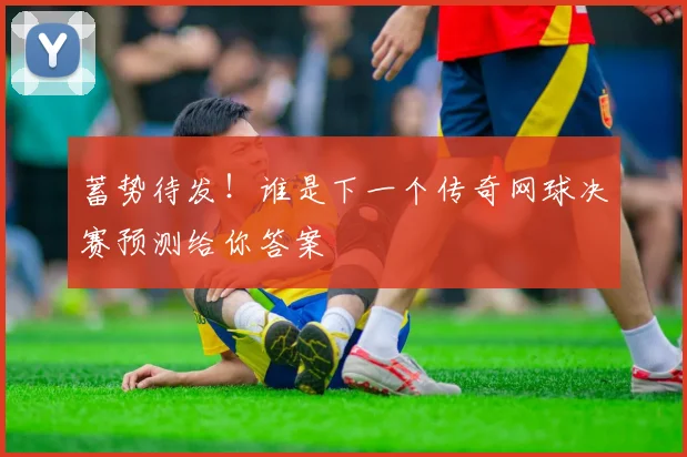 蓄势待发!谁是下一个传奇网球决赛预测给你答案
