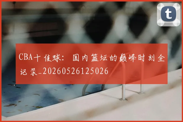 CBA十佳球:国内篮坛的巅峰时刻全记录_20260526125026