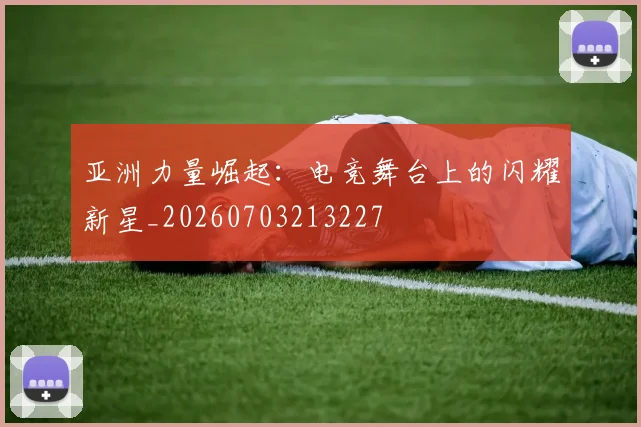 亚洲力量崛起:电竞舞台上的闪耀新星_20260703213227