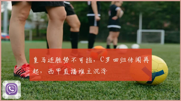 皇马连胜势不可挡,C罗回归传闻再起,西甲直播谁主沉浮