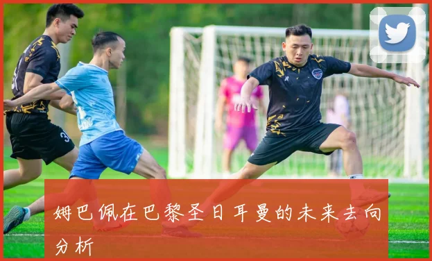 姆巴佩在巴黎圣日耳曼的未来去向分析