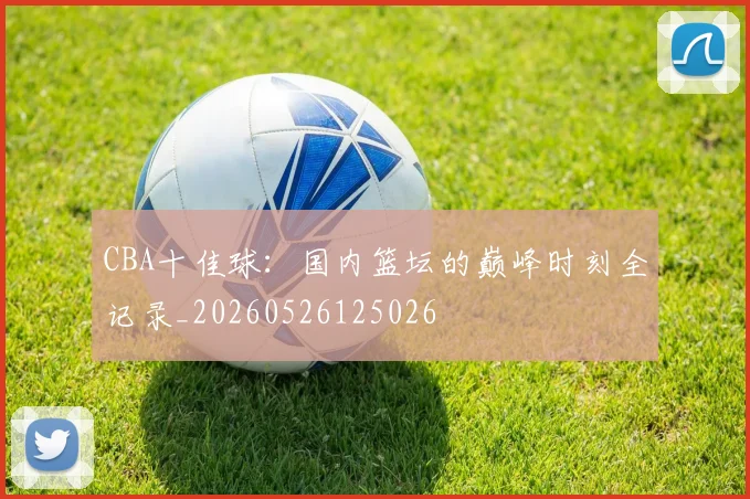 CBA十佳球:国内篮坛的巅峰时刻全记录_20260526125026