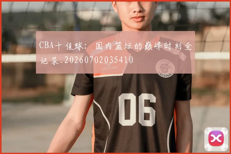 CBA十佳球:国内篮坛的巅峰时刻全记录_20260702035410