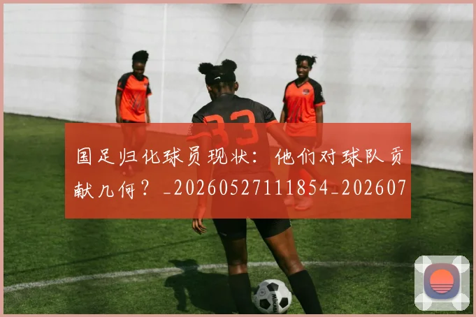 国足归化球员现状:他们对球队贡献几何?_20260527111854_20260707014255