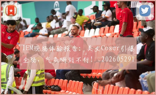 IEM现场体验报告:美女Coser引爆全场,气氛嗨到不行!_20260529145845_20260702043800