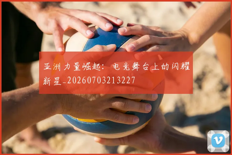 亚洲力量崛起:电竞舞台上的闪耀新星_20260703213227