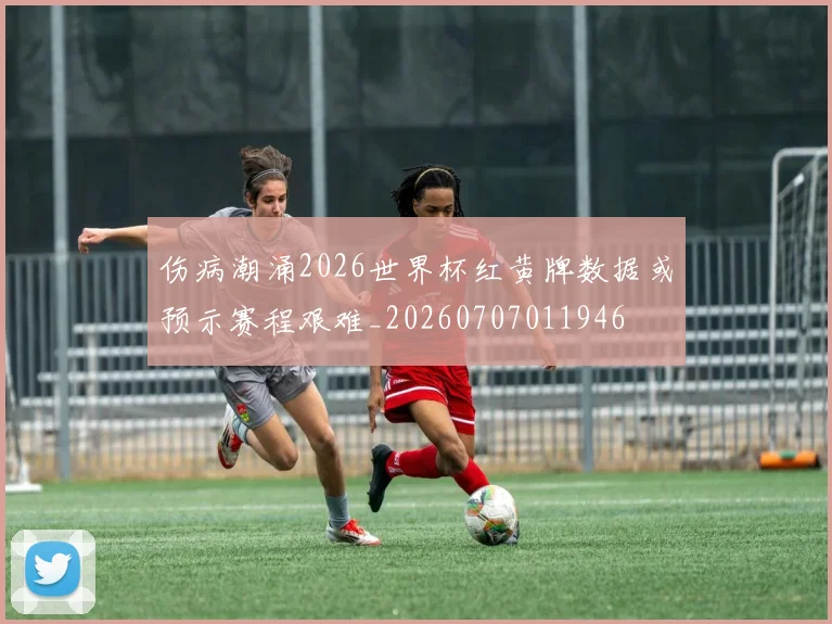 伤病潮涌2026世界杯红黄牌数据或预示赛程艰难_20260707011946